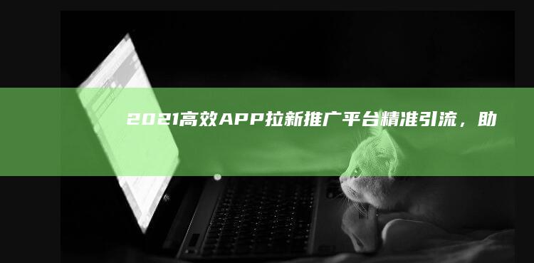 2021高效APP拉新推广平台：精准引流，助力应用快速增粉