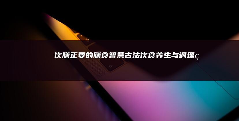 《饮膳正要》的膳食智慧：古法饮食养生与调理的奥秘